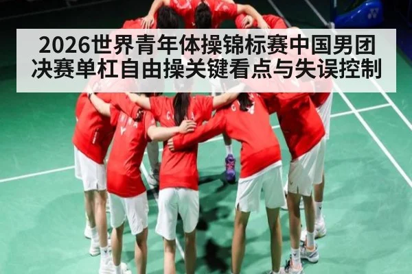 2026世界青年体操锦标赛中国男团决赛单杠自由操关键看点与失误控制