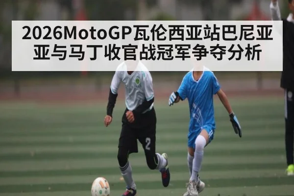 2026MotoGP瓦伦西亚站巴尼亚亚与马丁收官战冠军争夺分析