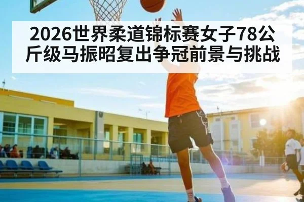 2026世界柔道锦标赛女子78公斤级马振昭复出争冠前景与挑战