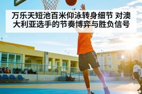 万乐天短池百米仰泳转身细节 对澳大利亚选手的节奏博弈与胜负信号